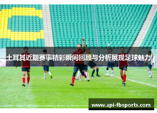 土耳其近期赛事精彩瞬间回顾与分析展现足球魅力 土耳其近期赛事精彩瞬间回顾与分析展现足球魅力