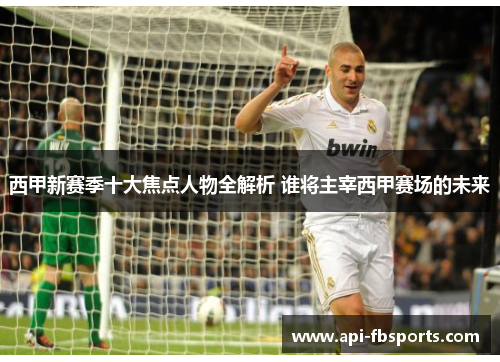 西甲新赛季十大焦点人物全解析 谁将主宰西甲赛场的未来