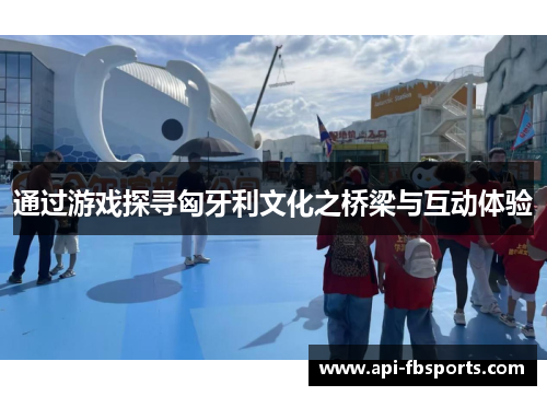 通过游戏探寻匈牙利文化之桥梁与互动体验 通过游戏探寻匈牙利文化之桥梁与互动体验