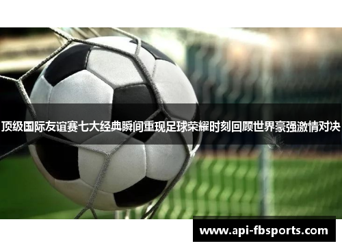 顶级国际友谊赛七大经典瞬间重现足球荣耀时刻回顾世界豪强激情对决 顶级国际友谊赛七大经典瞬间重现足球荣耀时刻回顾世界豪强激情对决